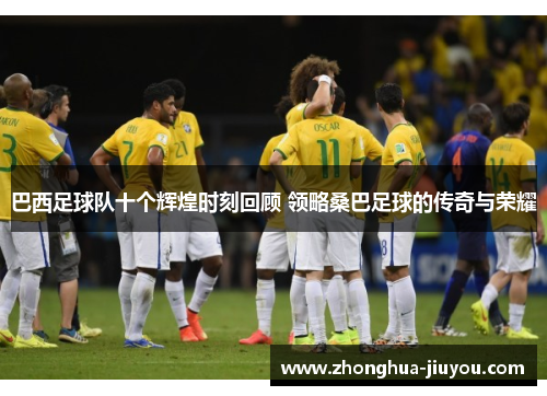 巴西足球队十个辉煌时刻回顾 领略桑巴足球的传奇与荣耀