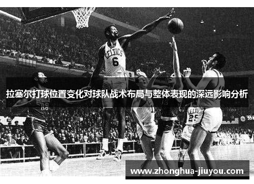 拉塞尔打球位置变化对球队战术布局与整体表现的深远影响分析 拉塞尔打球位置变化对球队战术布局与整体表现的深远影响分析