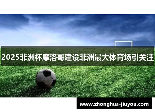 2025非洲杯摩洛哥建设非洲最大体育场引关注