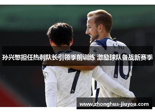 孙兴慜担任热刺队长引领季前训练 激励球队备战新赛季 孙兴慜担任热刺队长引领季前训练 激励球队备战新赛季