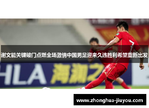 谢文能关键破门点燃全场激情中国男足迎来久违胜利希望重新出发 谢文能关键破门点燃全场激情中国男足迎来久违胜利希望重新出发